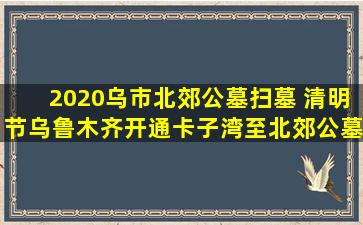 2020乌市北郊公墓扫墓 清明节乌鲁木齐开通卡子湾至北郊公墓祭扫专线